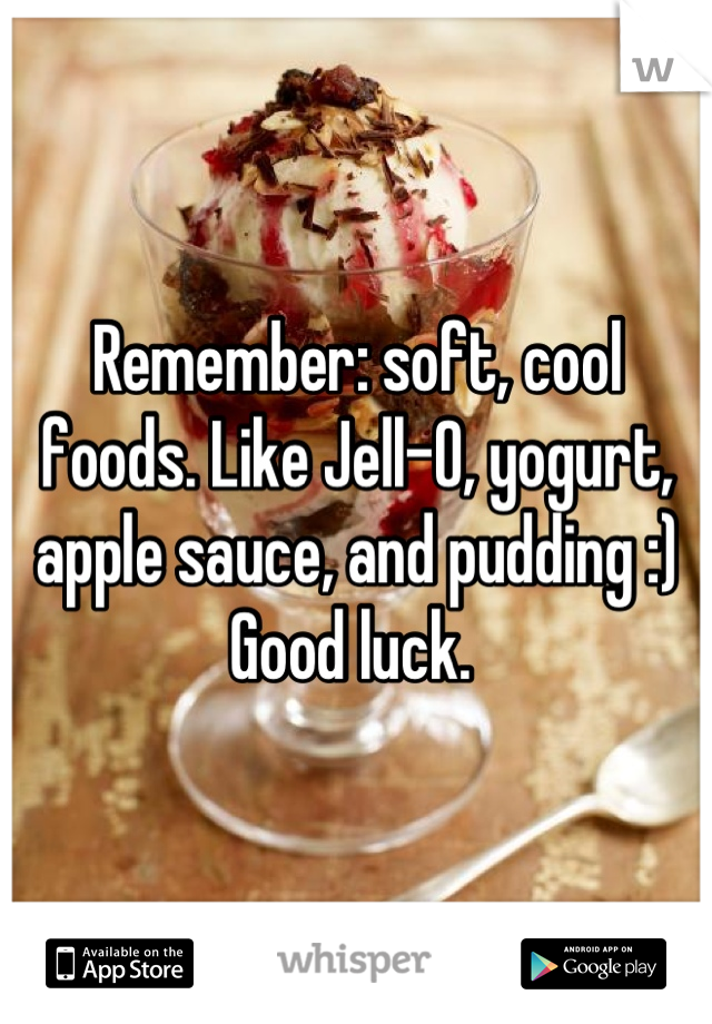 Remember: soft, cool foods. Like Jell-O, yogurt, apple sauce, and pudding :)
Good luck. 