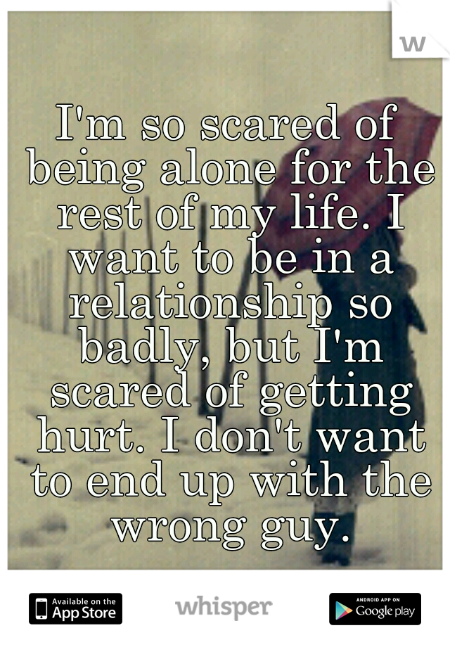 I'm so scared of being alone for the rest of my life. I want to be in a relationship so badly, but I'm scared of getting hurt. I don't want to end up with the wrong guy.