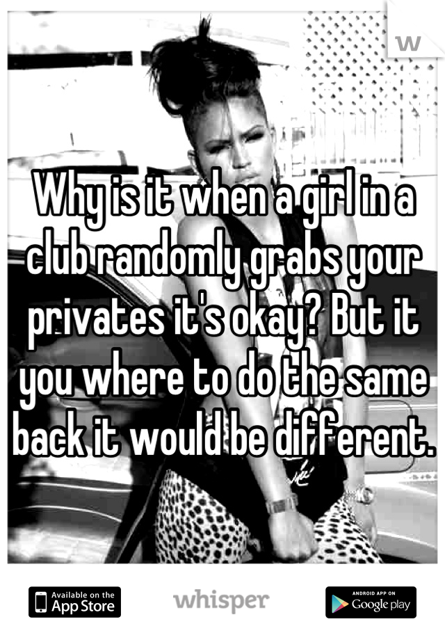 Why is it when a girl in a club randomly grabs your privates it's okay? But it you where to do the same back it would be different.