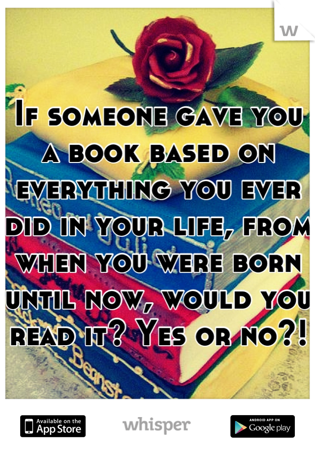 If someone gave you a book based on everything you ever did in your life, from when you were born until now, would you read it? Yes or no?!