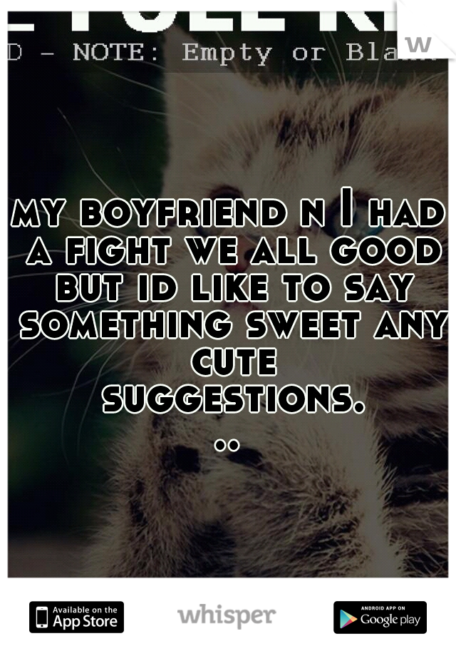 my boyfriend n I had a fight we all good but id like to say something sweet any cute suggestions...