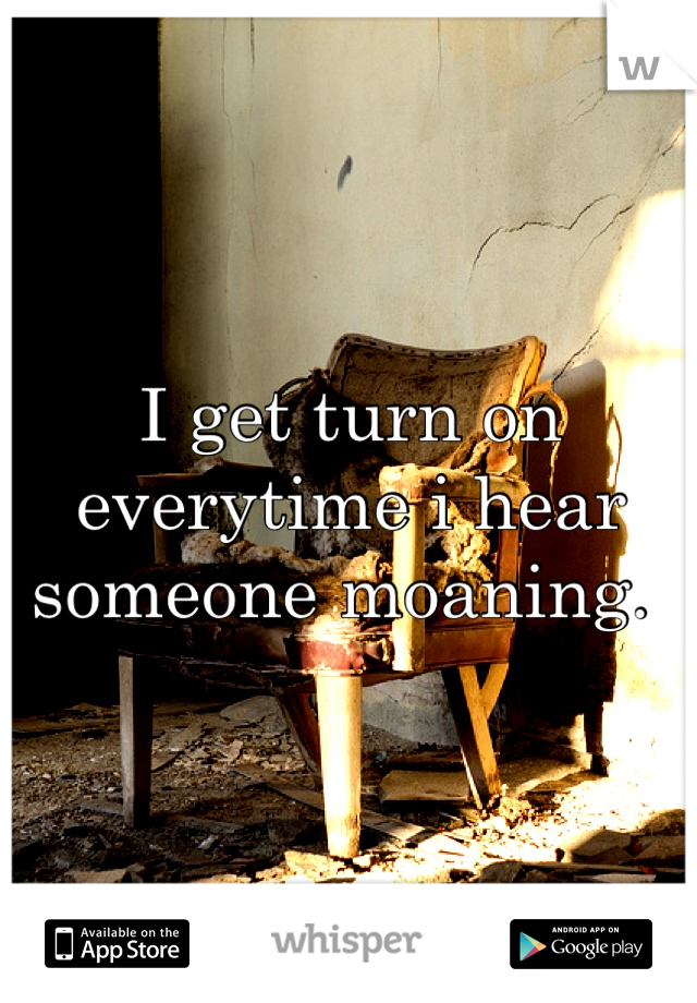 I get turn on everytime i hear someone moaning. 