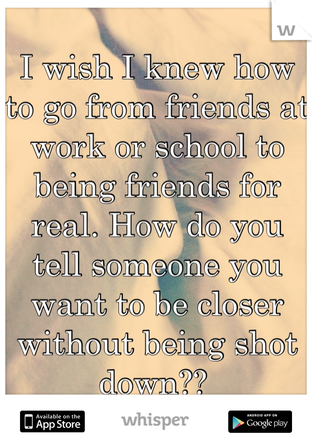 I wish I knew how to go from friends at work or school to being friends for real. How do you tell someone you want to be closer without being shot down?? 