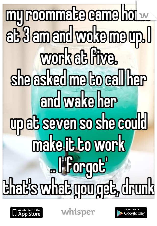 my roommate came home at 3 am and woke me up. I work at five. 
she asked me to call her and wake her
up at seven so she could make it to work
.. I 'forgot'
that's what you get, drunk bitch