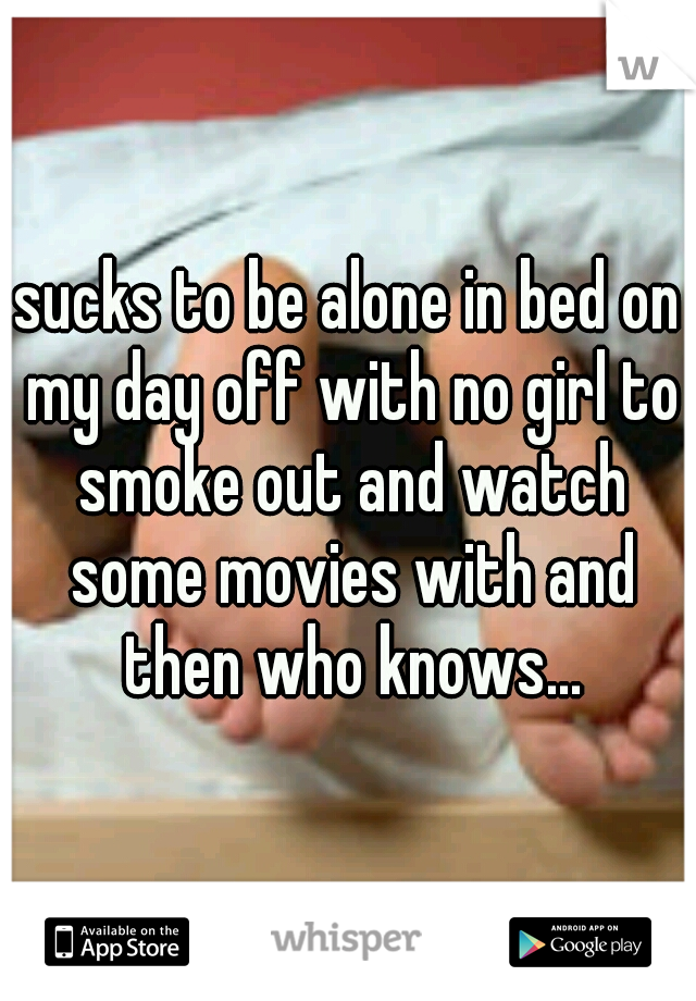 sucks to be alone in bed on my day off with no girl to smoke out and watch some movies with and then who knows...