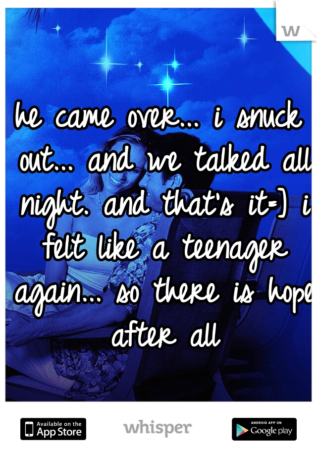 he came over... i snuck out... and we talked all night. and that's it=] i felt like a teenager again... so there is hope after all