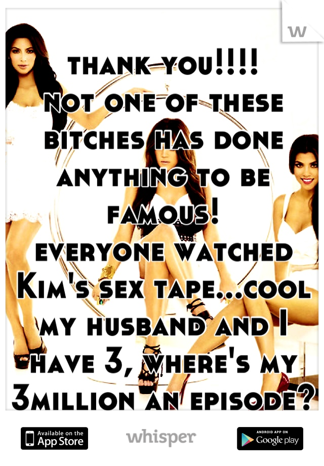 thank you!!!!
not one of these bitches has done anything to be famous!
everyone watched Kim's sex tape...cool 
my husband and I have 3, where's my 3million an episode?