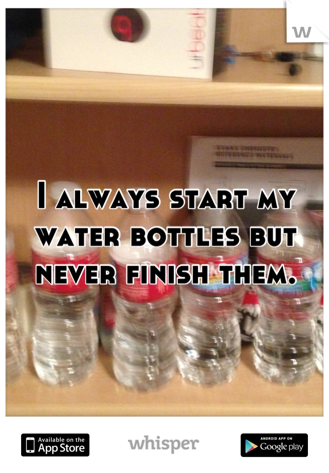 I always start my water bottles but never finish them.