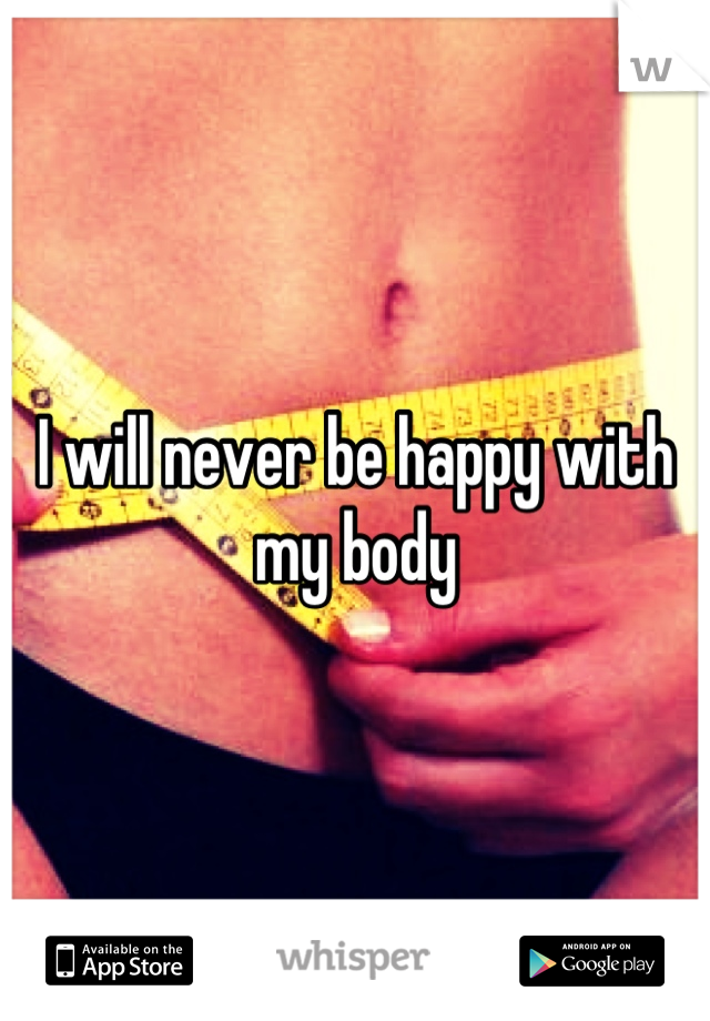 I will never be happy with my body