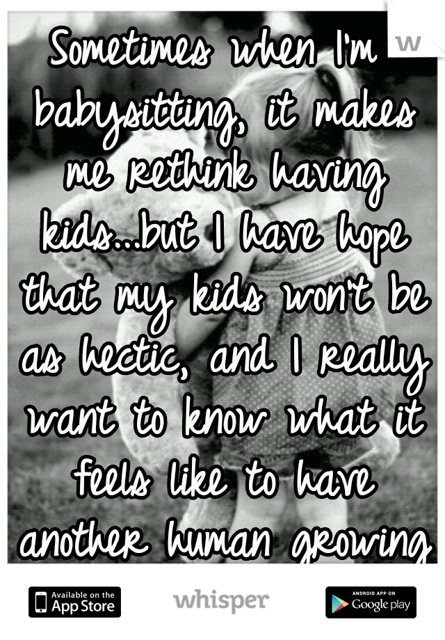 Sometimes when I'm babysitting, it makes me rethink having kids...but I have hope that my kids won't be as hectic, and I really want to know what it feels like to have another human growing inside you