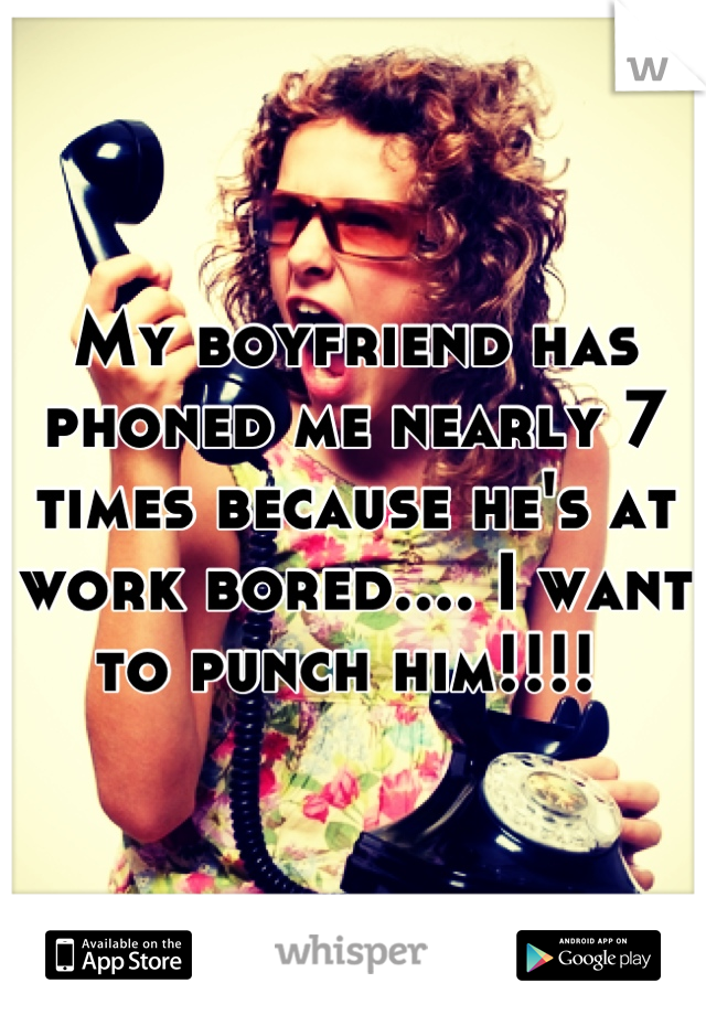 My boyfriend has phoned me nearly 7 times because he's at work bored.... I want to punch him!!!! 