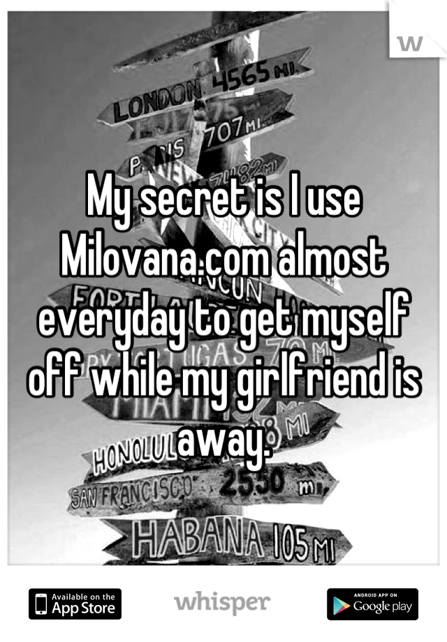 My secret is I use Milovana.com almost everyday to get myself off while my girlfriend is away.