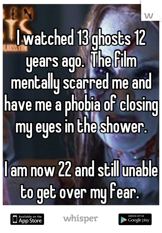 I watched 13 ghosts 12 years ago.  The film mentally scarred me and have me a phobia of closing my eyes in the shower. 

I am now 22 and still unable to get over my fear. 