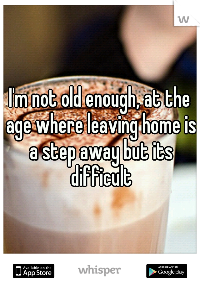 I'm not old enough, at the age where leaving home is a step away but its difficult