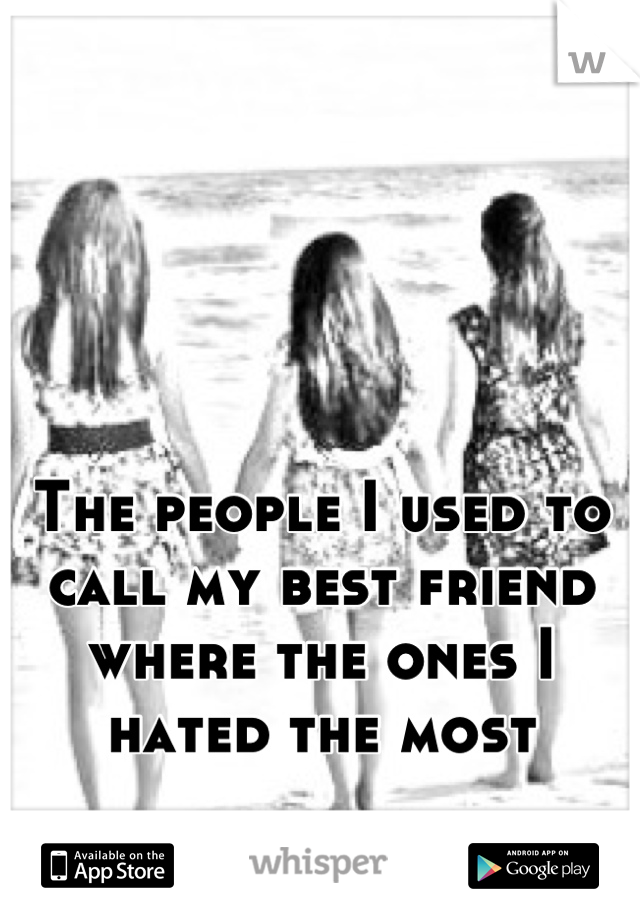 The people I used to call my best friend where the ones I hated the most