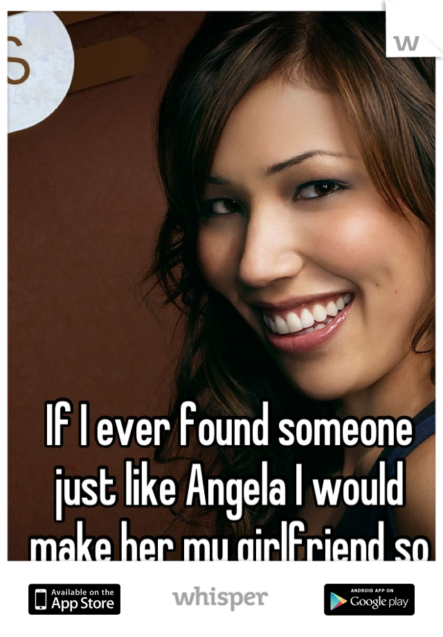 If I ever found someone just like Angela I would make her my girlfriend so quick. (; 