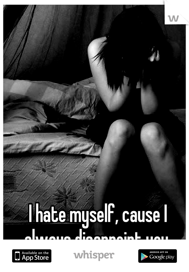 I hate myself, cause I always disappoint you.