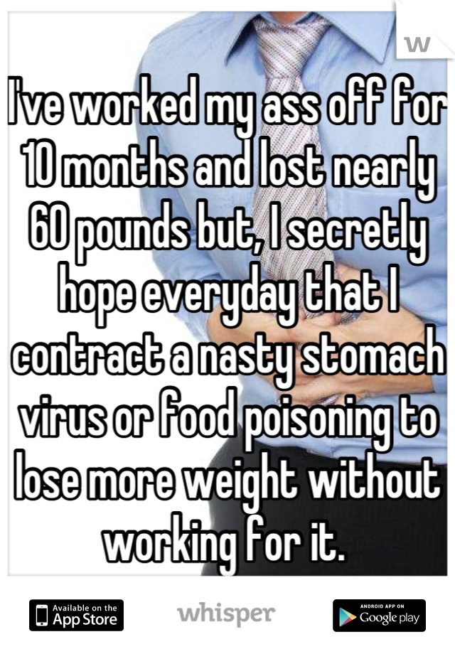 I've worked my ass off for 10 months and lost nearly 60 pounds but, I secretly hope everyday that I contract a nasty stomach virus or food poisoning to lose more weight without working for it. 