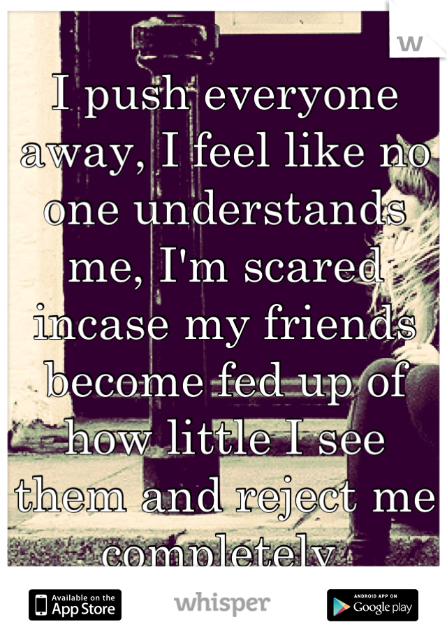 I push everyone away, I feel like no one understands me, I'm scared incase my friends become fed up of how little I see them and reject me completely 