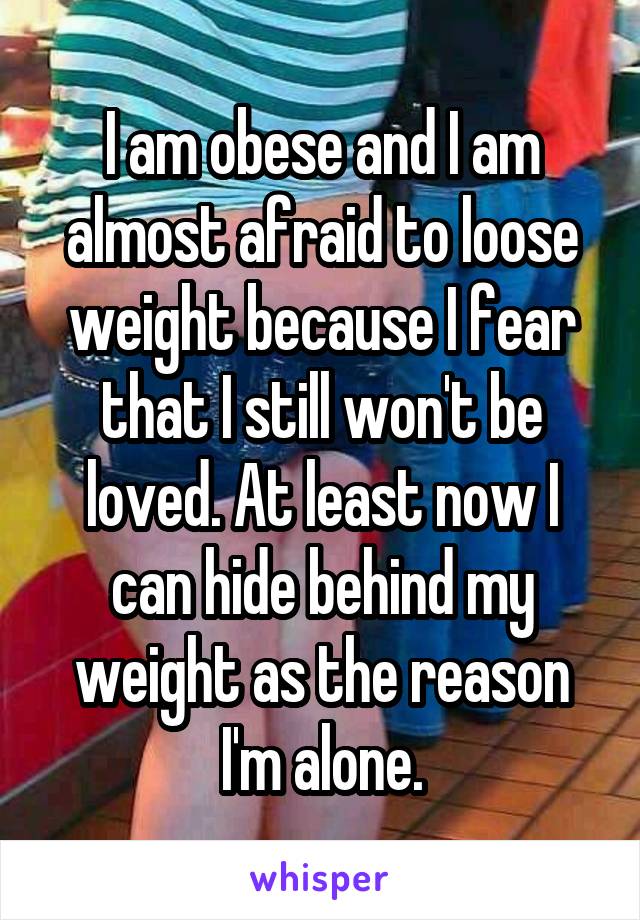 I am obese and I am almost afraid to loose weight because I fear that I still won't be loved. At least now I can hide behind my weight as the reason I'm alone.