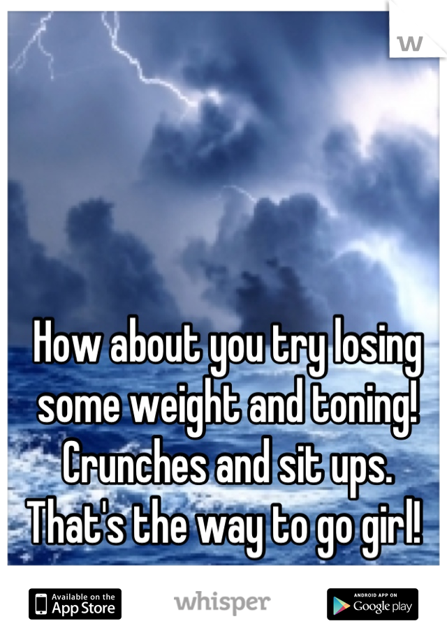 How about you try losing some weight and toning! Crunches and sit ups. That's the way to go girl! 