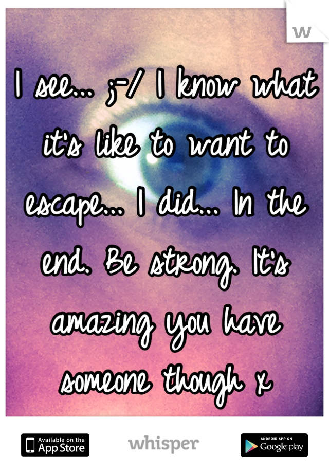 I see... ;-/ I know what it's like to want to escape... I did... In the end. Be strong. It's amazing you have someone though x