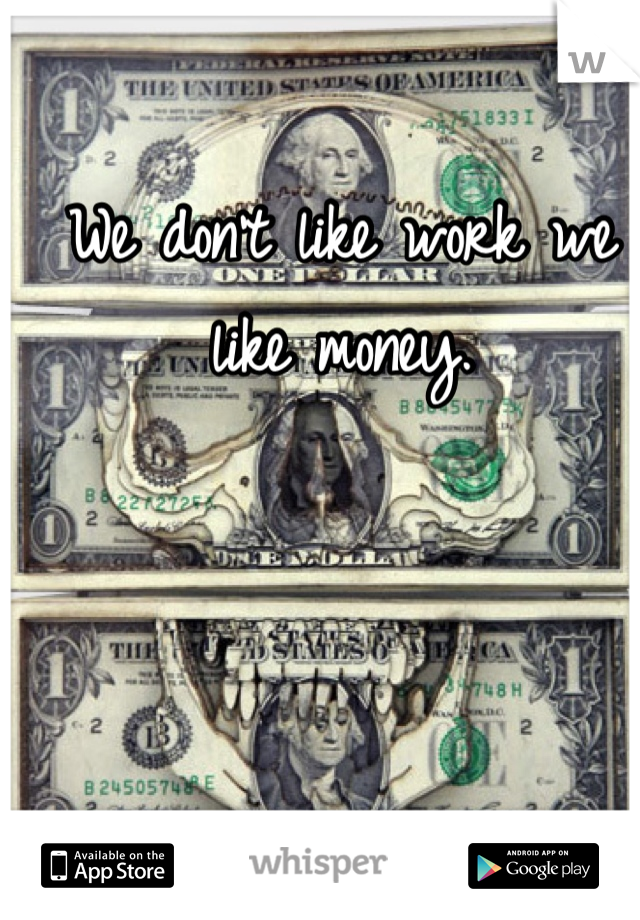 We don't like work we like money.