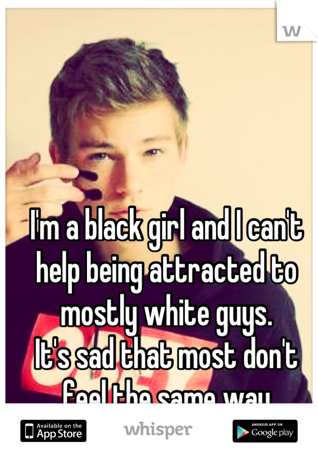 I'm a black girl and I can't help being attracted to mostly white guys.
It's sad that most don't feel the same way