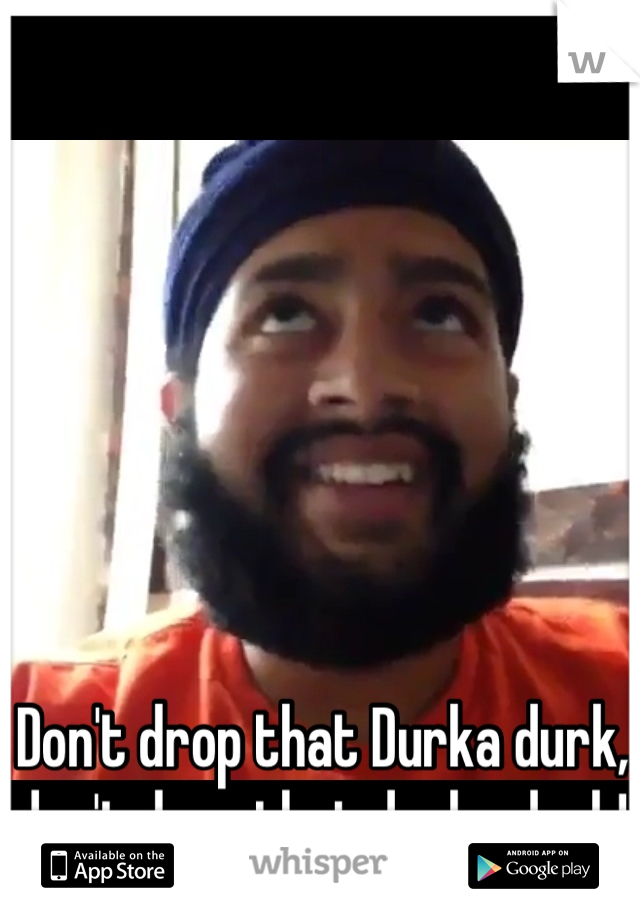 Don't drop that Durka durk, don't drop that durka durk!