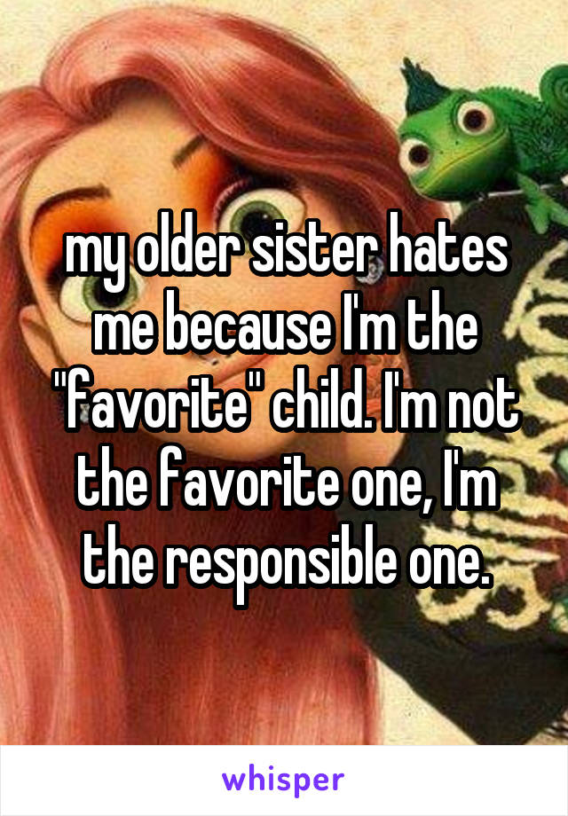 my older sister hates me because I'm the "favorite" child. I'm not the favorite one, I'm the responsible one.