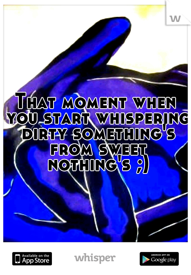 That moment when you start whispering dirty something's from sweet nothing's ;)