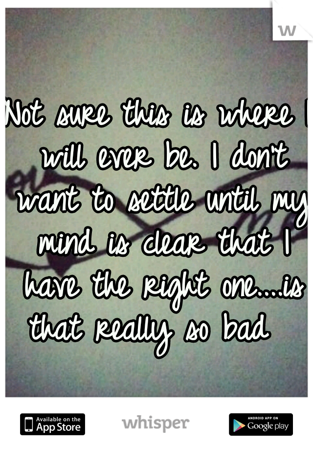 Not sure this is where I will ever be. I don't want to settle until my mind is clear that I have the right one....is that really so bad  