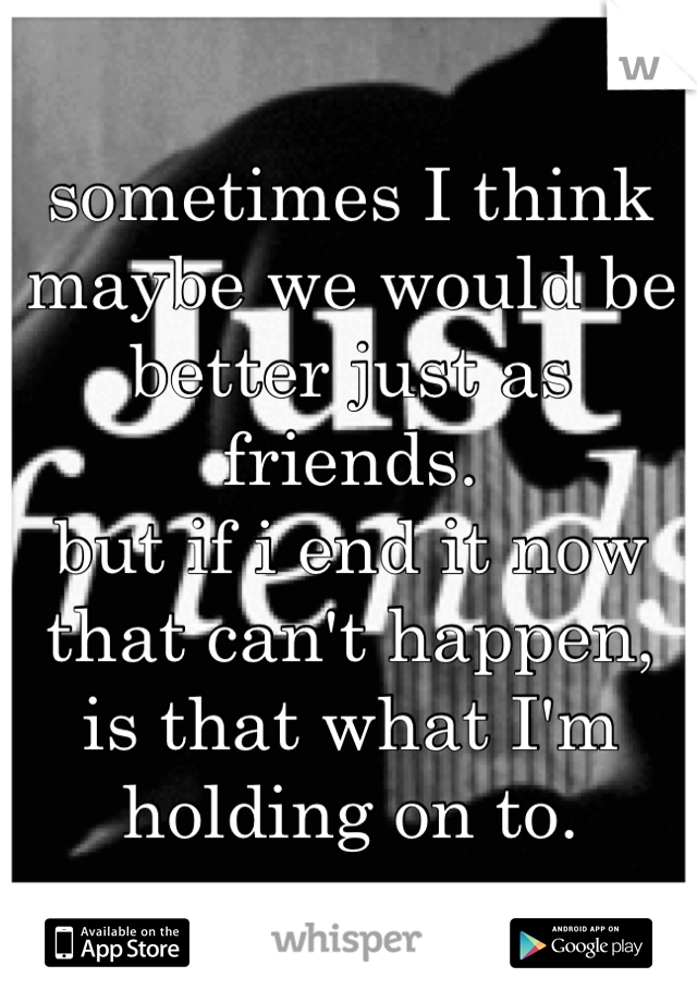 sometimes I think maybe we would be better just as friends.
but if i end it now that can't happen,
is that what I'm holding on to.