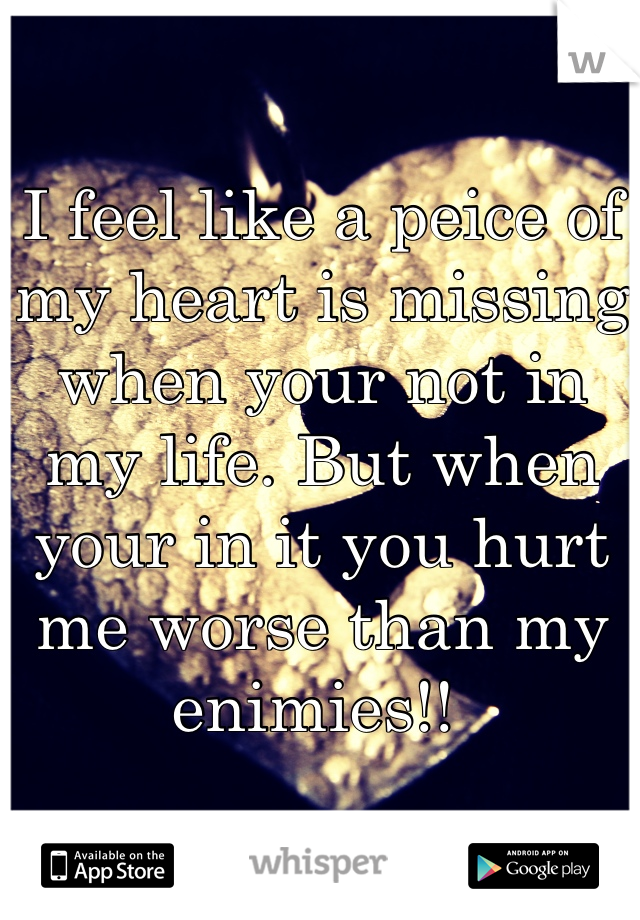 I feel like a peice of my heart is missing when your not in my life. But when your in it you hurt me worse than my enimies!! 