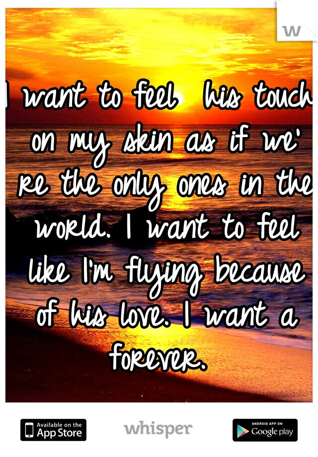 I want to feel  his touch on my skin as if we' re the only ones in the world. I want to feel like I'm flying because of his love. I want a forever. 