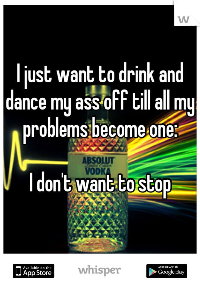 I just want to drink and dance my ass off till all my problems become one:

I don't want to stop

