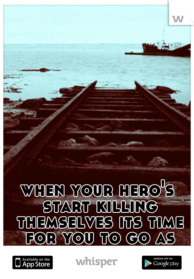 when your hero's start killing themselves its time for you to go as well.