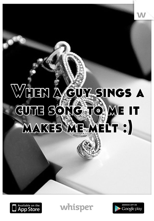 When a guy sings a cute song to me it makes me melt :)