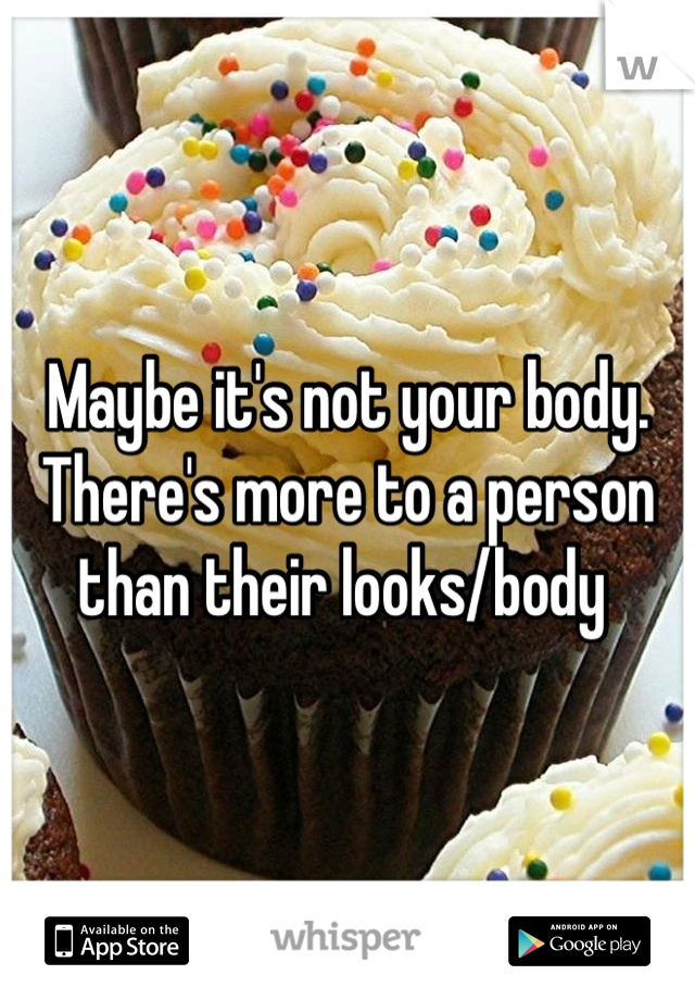 Maybe it's not your body. There's more to a person than their looks/body 