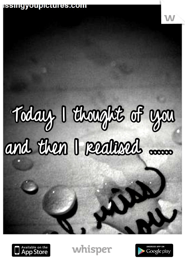 Today I thought of you and then I realised ...... 