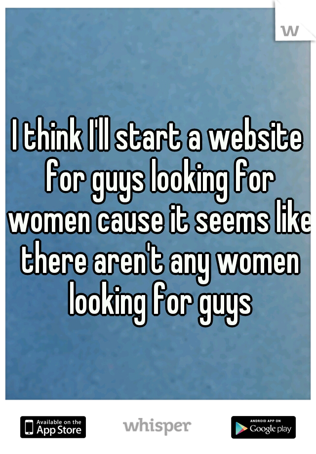 I think I'll start a website for guys looking for women cause it seems like there aren't any women looking for guys