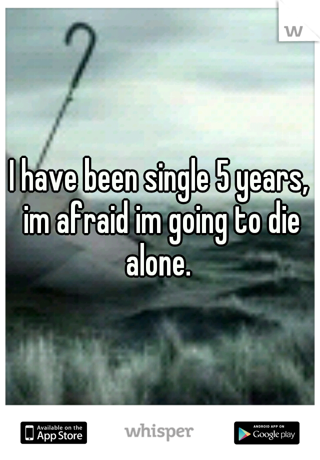 I have been single 5 years, im afraid im going to die alone. 