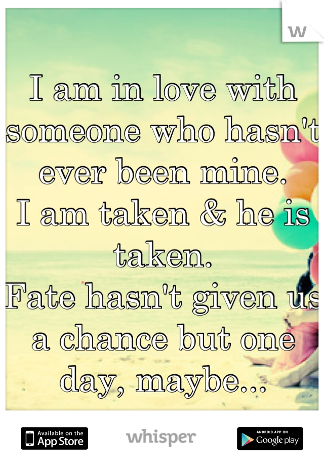 I am in love with someone who hasn't ever been mine.
I am taken & he is taken.
Fate hasn't given us a chance but one day, maybe...