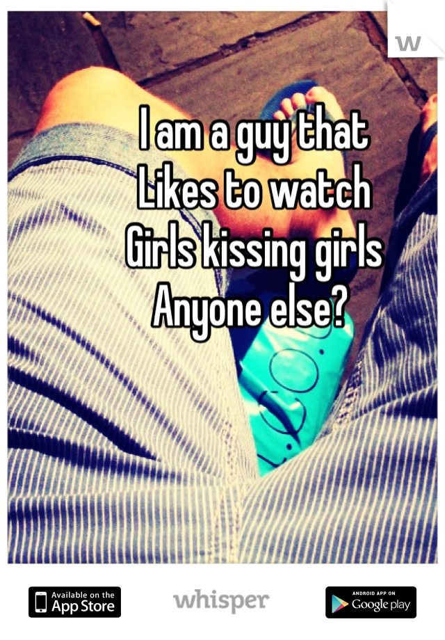 I am a guy that 
Likes to watch 
Girls kissing girls 
Anyone else? 