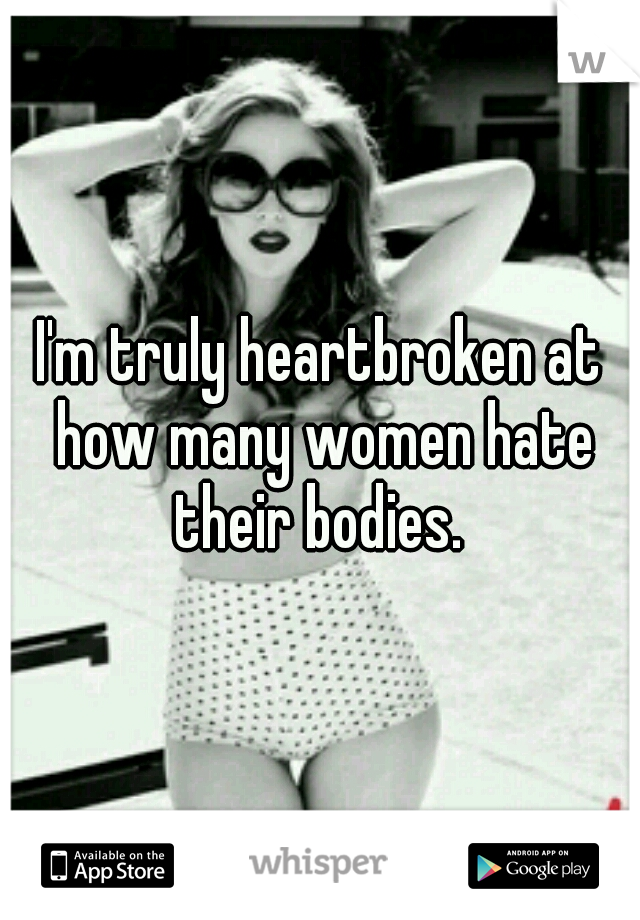 I'm truly heartbroken at how many women hate their bodies. 