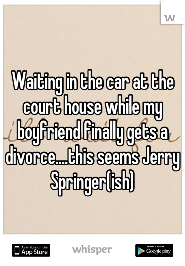 Waiting in the car at the court house while my boyfriend finally gets a divorce....this seems Jerry Springer(ish)