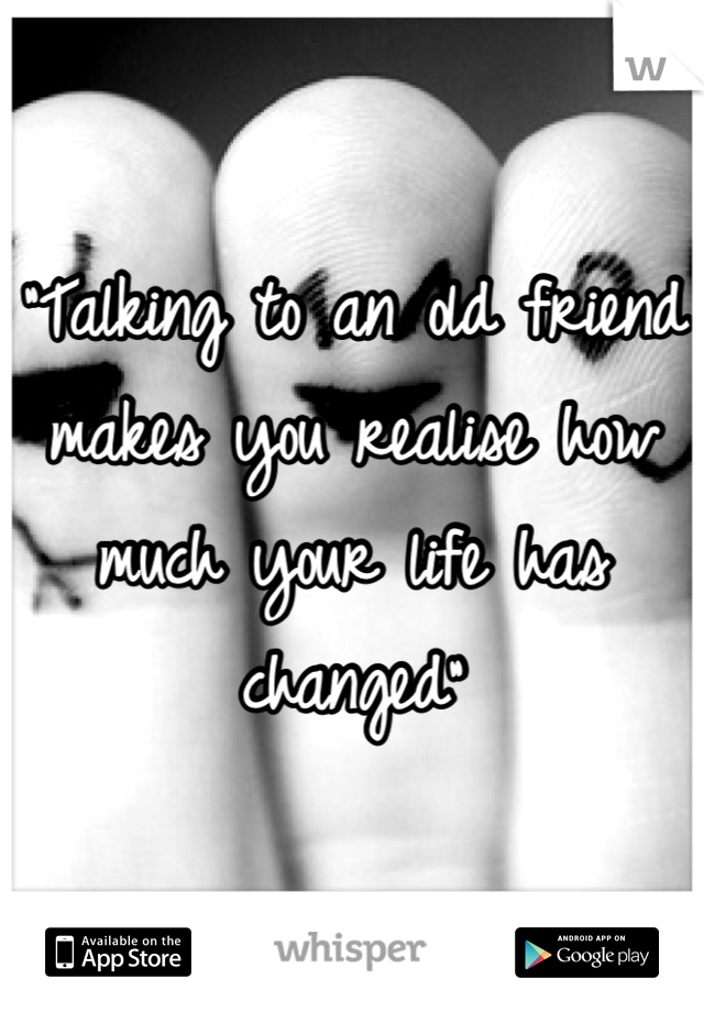 "Talking to an old friend makes you realise how much your life has changed"