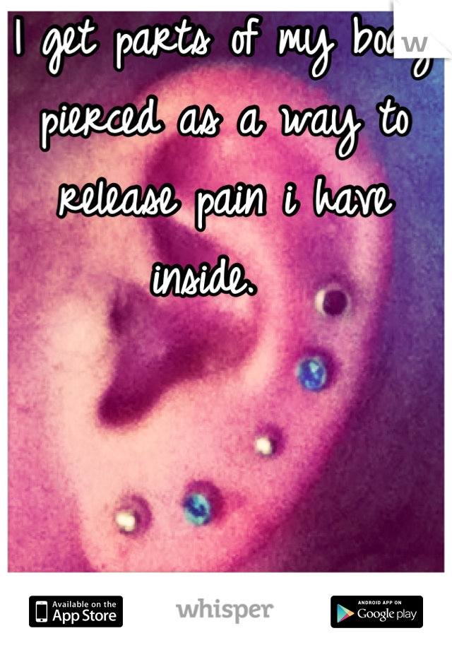 I get parts of my body pierced as a way to release pain i have inside.  