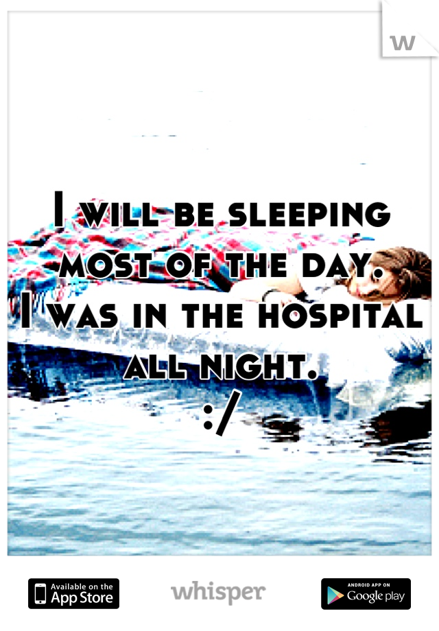 I will be sleeping most of the day.
I was in the hospital all night. 
:/