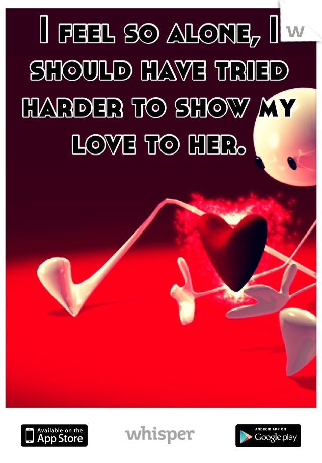 I feel so alone, I should have tried harder to show my love to her.